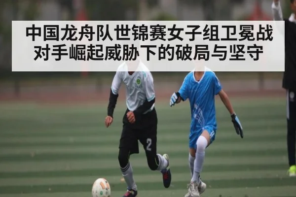 中国龙舟队世锦赛女子组卫冕战对手崛起威胁下的破局与坚守