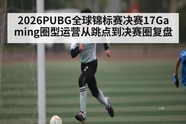 2026PUBG全球锦标赛决赛17Gaming圈型运营从跳点到决赛圈复盘