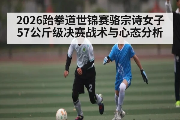 2026跆拳道世锦赛骆宗诗女子57公斤级决赛战术与心态分析
