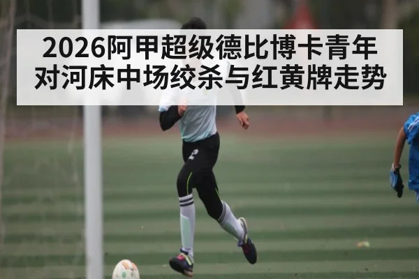 2026阿甲超级德比博卡青年对河床中场绞杀与红黄牌走势
